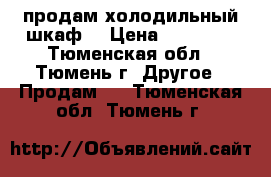 продам холодильный шкаф  › Цена ­ 12 000 - Тюменская обл., Тюмень г. Другое » Продам   . Тюменская обл.,Тюмень г.